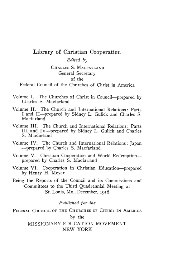 handle is hein.religion/libchrop0005 and id is 1 raw text is: 








         Library of Christian Cooperation
                       Edited by
                CHARLES S. MACFARLAND
                   General Secretary
                        of the
   Federal Council of the Churches of Christ in America

Volume I. The Churches of Christ in Council-prepared by
    Charles S. Macfarland
Volume II. The Church and International Relations: Parts
    I and II-prepared by Sidney L. Gulick and Charles S.
    Macfarland
Volume III. The Church and International Relations: Parts
    III and IV-prepared by Sidney L. Gulick and Charles
    S. Macfarland
Volume IV. The Church and International Relations: Japan
    -prepared by Charles S. Macfarland
Volume V. Christian Cooperation and World Redemption-
    prepared by Charles S. Macfarland
Volume VI. Cooperation in Christian Education-prepared
    by Henry H. Meyer
Being the Reports of the Council and its Commissions and
    Committees to the Third Quadrennial Meeting at
              St. Louis, Mo., December, 1916

                   Published for the
FEDERAL COUNCIL OF THE CHURCHES OF CHRIST IN AMERICA
                        by the
      MISSIONARY EDUCATION MOVEMENT
                     NEW YORK


