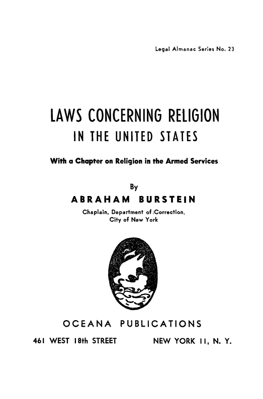 handle is hein.religion/lwcrelius0001 and id is 1 raw text is: 



Legal Almanac Series No. 23


LAWS CONCERNING RELIGION

     IN THE UNITED STATES

With a Chapter on Religion in the Armed Services


                By
    ABRAHAM       BURSTEIN
       Chaplain, Departmenf of ;Correction,
            City of New York


OCEANA


PUBLICATIONS


461 WEST I8th STREET


NEW YORK 11, N. Y.


