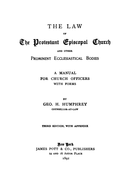 handle is hein.religion/lwpechu0001 and id is 1 raw text is: 






            THE LAW

                   OF


414e Protestant (epioopal (f4rj

                 AND OTHER


PROMINENT ECCLESIASTICAL BODIES



          A MANUAL
    FOR CHURCH OFFICERS
          WITH FORMS



              BY
     GEO. H. HUMPHREY
         COUNSELLOR.AT-LAW


   THIRD EDITION. WITH APPENDIX




          Lnew morb
JAMES POTT & CO., PUBLISHERS
      14 AND :6 ASTOR PLACE
            189i


