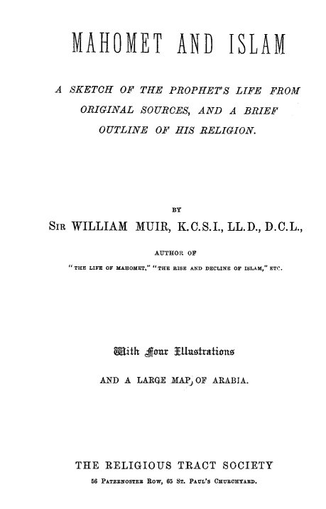 handle is hein.religion/mahoislm0001 and id is 1 raw text is: 


    MAHOMET AND ISLAM



 A SKETCH   OF THE  PROPHET'S  LIFE FROM

     ORIGINAL  SOURCES, AND   A BRIEF

        OUTLINE  OF  HIS RELIGION.






                    BY
SIR WILLIAM   MUIR,  K.C.S.I., LL.D., D.C.L.,

                 AUTHOR OF
   THE LIFE OF MAHOMET, THE RISE AND DECLINE OF ISLAM, ETC.







           With fear  lasotrations

        AND A LARQE MAP OF ARABIA.







    THE  RELIGIOUS   TRACT   SOCIETY
       56 PATERNOSTER Row, 65 ST. PAUL'S CHURCHYARD.


