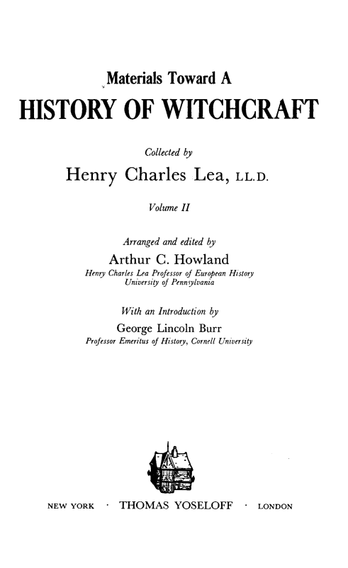 handle is hein.religion/mathswc0002 and id is 1 raw text is: 





Materials Toward A


HISTORY OF WITCHCRAFT


                      Collected by

        Henry Charles Lea, LL.D.

                       Volume II


                  Arranged and edited by
                Arthur C. Howland
            Henry Charles Lea Professor of European History
                   University of Penn ylvania

                   With an Introduction by
                 George Lincoln Burr
            Professor Emeritus of History, Cornell University


NEW YORK     THOMAS YOSELOFF         LONDON


