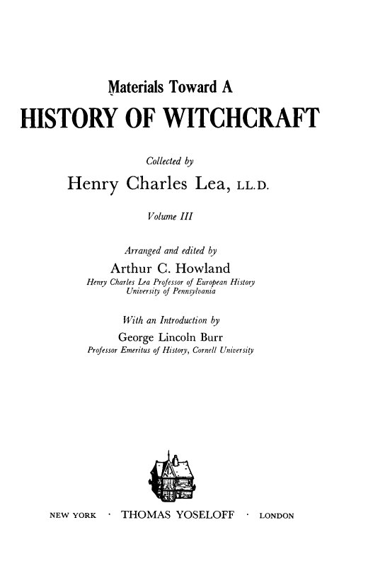 handle is hein.religion/mathswc0003 and id is 1 raw text is: 






Materials Toward A


HISTORY OF WITCHCRAFT


                       Collected by

        Henry Charles Lea, LL.D.

                       Volume III


       Arranged and edited by
    Arthur C. Howland
Henry Charles Lea Professor of European History
       University of Pennsylvania

       With an Introduction by
       George Lincoln Burr
Professor Emeritus of History, Cornell University


NEW YORK     THOMAS YOSELOFF         LONDON


