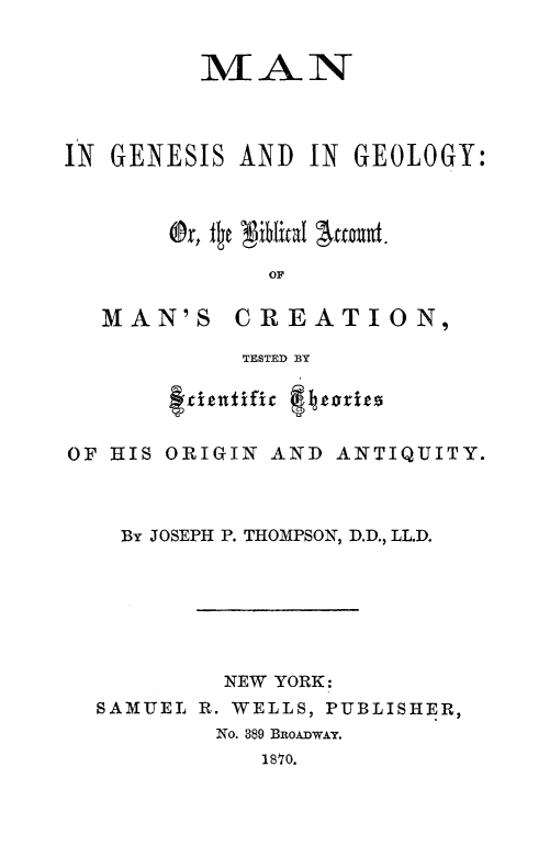 handle is hein.religion/mgegeo0001 and id is 1 raw text is: 


         MAN



IN GENESIS  AND  IN GEOLOGY:



       Or, fic Niblical jaent.
              or


MAN'S


CREATION,


TESTED BY


       f-cientifie f eri3s

OF HIS ORIGIN AND  ANTIQUITY.



    By JOSEPH P. THOMPSON, D.D., LL.D.






           NEW YORK:
  SAMUEL R. WELLS, PUBLISHER,
          No. 389 BoADWAY.
              1870.



