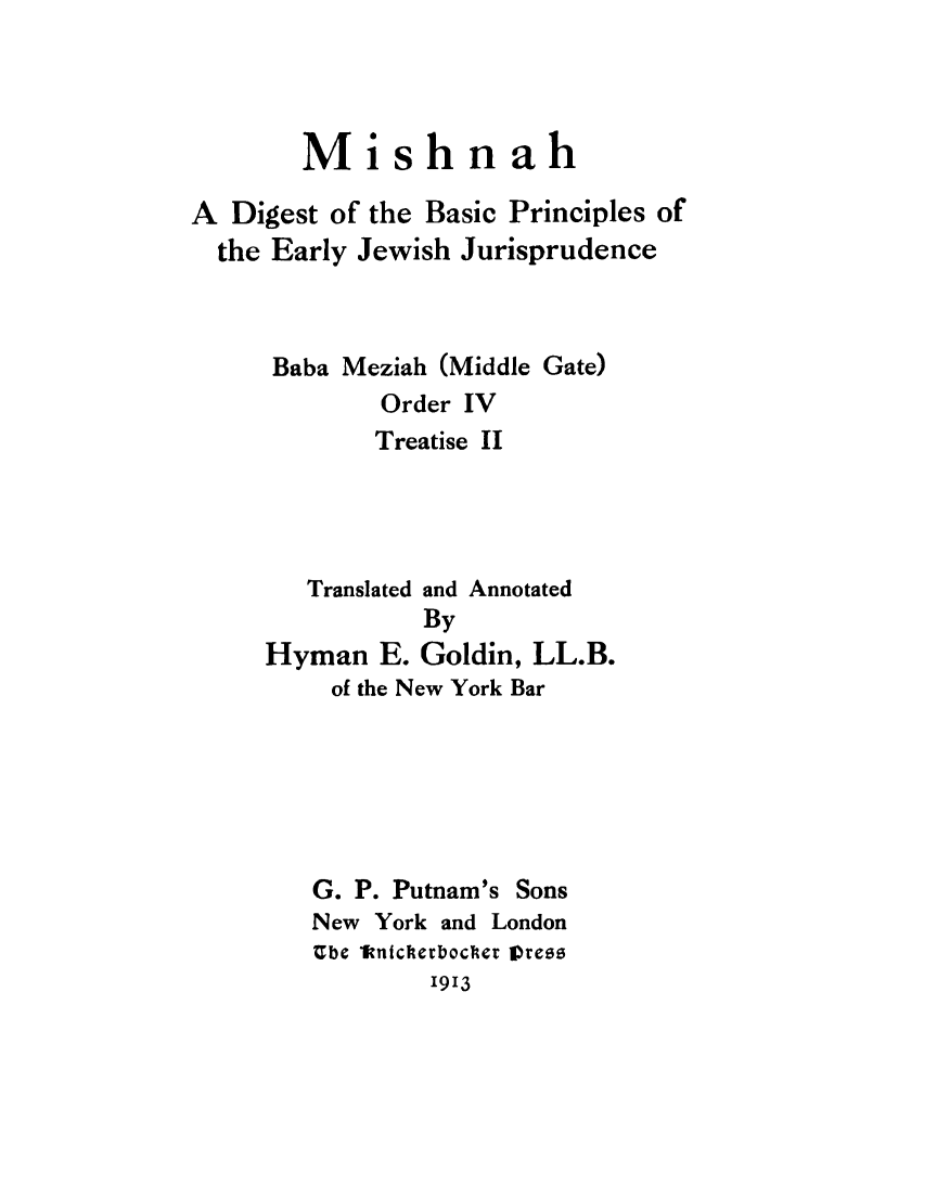 handle is hein.religion/mishdb0001 and id is 1 raw text is: 



        Mishnah

A Digest of the Basic Principles of
  the Early Jewish Jurisprudence



      Baba Meziah (Middle Gate)
             Order IV
             Treatise II




        Translated and Annotated
                By
     Hyman E. Goldin, LL.B.
          of the New York Bar


G. P. Putnam's Sons
New York and London
Ube 1knicherbocer lOress
        1913


