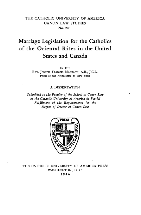 handle is hein.religion/mlcorusc0001 and id is 1 raw text is: THE CATHOLIC UNIVERSITY OF AMERICA
CANON LAW STUDIES
No. 243
Marriage Legislation for the Catholics
of the Oriental Rites in the United
States and Canada
BY THE
REV. JOSEPH FANCIS MARBACH, A.B., J.C.L.
Priest of the Archdiocese of New York
A DISSERTATION
Submitted to the Faculty of the School of Canon Law
of the Catholic University of America in Partial
Fulfillment of the Requirements for the
Degree of Doctor of Canon Law

THE CATHOLIC UNIVERSITY OF AMERICA PRESS
WASHINGTON, D. C.
1946


