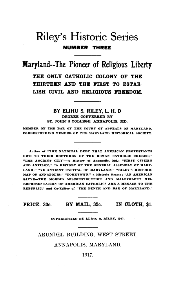 handle is hein.religion/mldprrsly0001 and id is 1 raw text is: 








     Riley's Historic Series

               NUMBER THREE




Maryland--The Pioneer of Religious Liberty


    THE ONLY CATHOLIC COLONY OF THE

    THIRTEEN AND THE FIRST TO ESTAB-

    LISH CIVIL AND RELIGIOUS FREEDOM.




            BY ELIHU S. RILEY, L. H. D
               DEGREE CONFERRED BY
         ST. JOHN'S COLLEGE, ANNAPOLIS, MD.

MEMBER OF THE BAR OF THE COURT OF APPEALS OF MARYLAND,
CORRESPONDING MEMBER OF THE MARYLAND HISTORICAL SOCIETY.




   Author of THE NATIONAL DEBT THAT AMERICAN PROTESTANTS
OWE TO THEIR BRETHREN OF THE ROMAN CATHOLIC CHURCI[;
THE ANCIENT CITY-A History of Annapolis, Md.; FIRST CITIZEN
AND ANTILON; A HISTORY OF THE GENERAL ASSEMBLY OF MARY-
LAND; YE ANTIENT CAPITAL OF MARYLAND; RILEY'S HISTORIC
MAP OF ANNAPOLIS; YORKTOWN, a Historic Drama; AN AMERICAN
SATYR-THE MORBID MISCONSTRUCTION AND MALEVOLENT MIS-
REPRESENTATION OF AMERICAN CATHOLICS ARE A MENACE TO THE
REPUBLIC, and Co-Editor of THE BENCH AND BAR OF MARYLAND.



PRICE, 30c.     BY MAIL, 35c.      IN CLOTH, $1.


           COPYRIGHTED BY ELIHU S. RILEY, 1917.



      ARUNDEL BUILDING, WEST STREET,


            ANNAPOLIS, MARYLAND.


1917.


