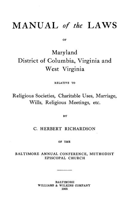 handle is hein.religion/mlmyd0001 and id is 1 raw text is: MANUAL

of the LAWS

Maryland
District of Columbia, Virginia and
West Virginia
RELATIVE TO
Religious Societies, Charitable Uses, Marriage,
Wills, Religious Meetings, etc.
BY
C. HERBERT RICHARDSON
OF THE
BALTIMORE ANNUAL CONFERENCE, METHODIST
EPISCOPAL CHURCH
BALTIMORE
WILLIAMS & WILKINS COMPANY
1905


