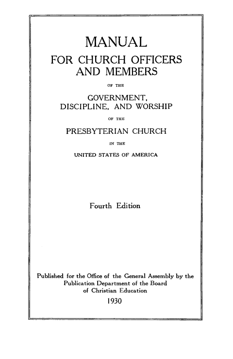 handle is hein.religion/mnchuofe0001 and id is 1 raw text is: 



        MANUAL

FOR CHURCH OFFICERS
      AND MEMBERS
             OF THE
         GOVERNMENT,
  DISCIPLINE, AND WORSHIP
             OF THE


PRESBYTERIAN CHURCH
          IN THE
  UNITED STATES OF AMERICA


            Fourth Edition







Published for the Office of the General Assembly by the
      Publication Department of the Board
           of Christian Education
                 1930


