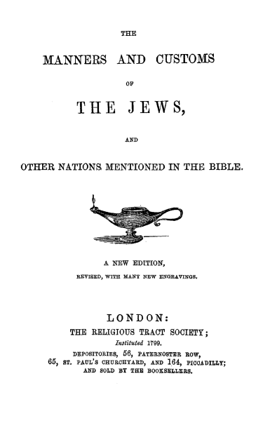 handle is hein.religion/mncujw0001 and id is 1 raw text is: 





MANNERS AND CUSTOMS

                OP


       THE JEWS,


                AND


OTHER NATIONS, MENTIONED IN THE BIBLE.


           A NEW EDITION,
      REVISED, WITH MANY NEW ENGRAVINGS.




           LONDON:
    THE RELIGIOUS TRACT SOCIETY;
             InStituted 1799.
     DEPOSITORIES, 56, PATERNOSTER ROW,
65, ST. PAUL'S CHURCHYARD, AND 164, PICCADILLY;
       AND SOLD BY THE BOOKSELLERS.


