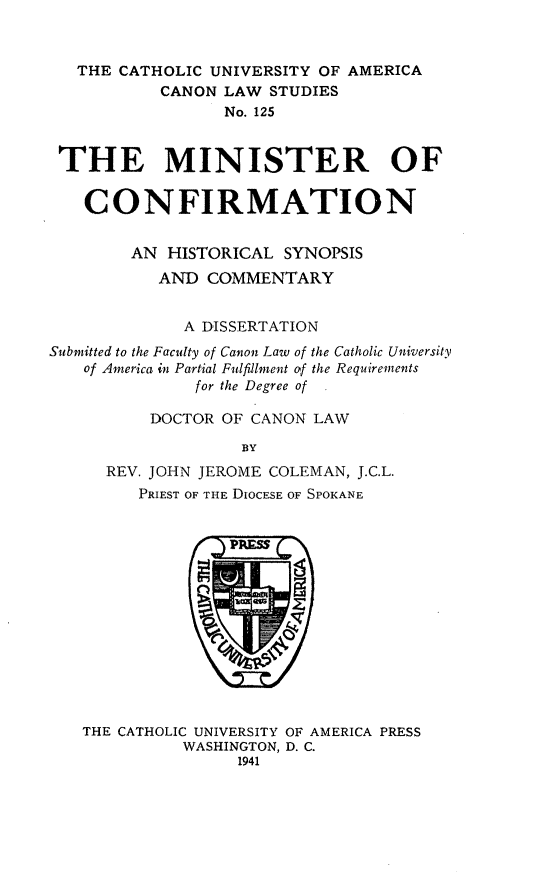 handle is hein.religion/mnstcnf0001 and id is 1 raw text is: THE CATHOLIC UNIVERSITY OF AMERICA
CANON LAW STUDIES
No. 125
THE MINISTER OF
CONFIRMATION
AN HISTORICAL SYNOPSIS
AND COMMENTARY
A DISSERTATION
Submitted to the Faculty of Canon Law of the Catholic University
of America in Partial Fulfillment of the Requirements
[or the Degree of
DOCTOR OF CANON LAW
BY
REV. JOHN JEROME COLEMAN, J.C.L.
PRIEST OF THE DIOCESE OF SPOKANE

THE CATHOLIC UNIVERSITY OF AMERICA PRESS
WASHINGTON, D. C.
1941


