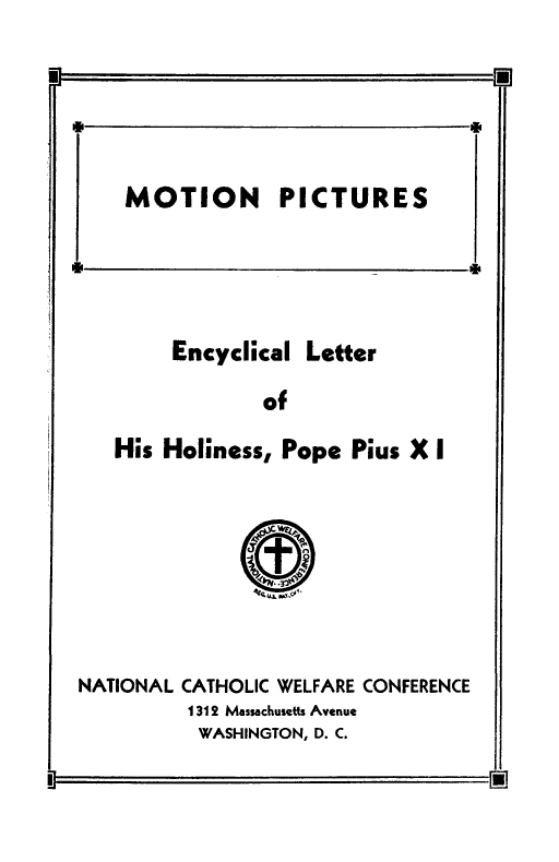 handle is hein.religion/motpecyl0001 and id is 1 raw text is: 


M                                0

    MOTION PICTURES


Encyclical


Letter


            of
His Holiness, Pope Pius X I


NATIONAL CATHOLIC WELFARE CONFERENCE
         1312 Massachusetts Avenue
         WASHINGTON, D. C.


