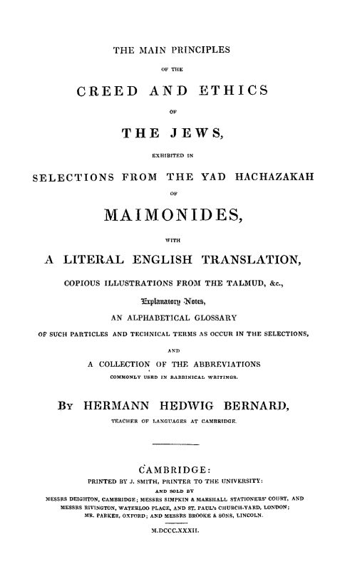 handle is hein.religion/mpcethjw0001 and id is 1 raw text is: 






THE MAIN PRINCIPLES


                OF THE



CREED AND ETHICS


                  OF



        THE JEWS,


              EXHIBITED IN


SELECTIONS FROM THE YAD HACHAZAKAH

                          OF



             MAIMONIDES,


                         WITH


  A LITERAL ENGLISH TRANSLATION,


      COPIOUS ILLUSTRATIONS FROM THE TALMUD, &c.,

                    'Explanatorp! Notes,


               AN ALPHABETICAL GLOSSARY

 OF SUCH PARTICLES AND TECHNICAL TERMS AS OCCUR IN THE SELECTIONS,

                         AND

          A COLLECTION OF THE ABBREVIATIONS

               COMMONLY USRD IN RABBINICAL WRITINGS.




     By HERMANN HEDWVIG BERNARD,

               TEACHER OF LANGUAGES AT CAMBRIDGE.







                    C AMBRIDGE:
          PRINTED BY J. SMITH, PRINTER TO THE UNIVERSITY:
                       AND SOLD BY
  MESSRS DEIGHTON, CAMBRIDGE; MESSRS SIMPKIN & MARSHALL STATIONERS' COURT, AND
     MESSRS RIVINGTON, WATERLOO PLACE, AND ST. PAUL's CHURCH-YARD, LONDON;
          MR. PARKER, OXFORD; AND MESSRS BROOKE & SONS, LINCOLN.

                      M.DCCC.XXXII.



