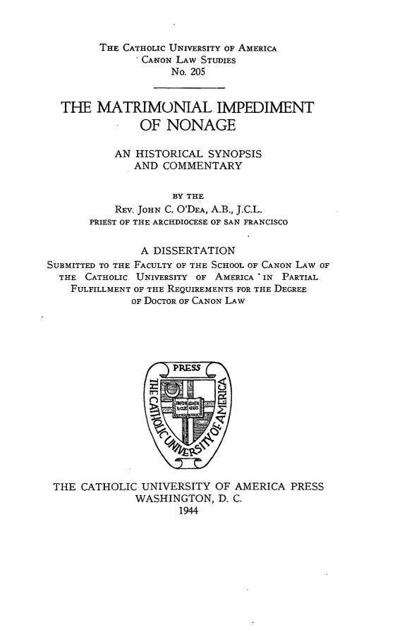 handle is hein.religion/mtrin0001 and id is 1 raw text is: THE CATHOLIC UNIVERSITY OF AMERICA
* CANON LAW STUDIES
No, 205
THE MATRIMONIAL IMPEDIMENT
OF NONAGE
AN HISTORICAL SYNOPSIS
AND COMMENTARY
BY THE
REV. JOHN C. O'DEA, A.B., J.C.L.
PRIEST OF THE ARCHDIOCESE OF SAN FRANCISCO
A DISSERTATION
SUBMITTED TO THE FACULTY OF THE SCHOOL OF CANON LAW OF
THE CATHOLIC UNIVERSITY OF AMERICA * IN PARTIAL
FULFILLMENT OF THE REQUIREMENTS FOR THE DEGREE
OF DOCTOR OF CANON LAW

THE CATHOLIC UNIVERSITY OF AMERICA PRESS
WASHINGTON, D. C.
1944


