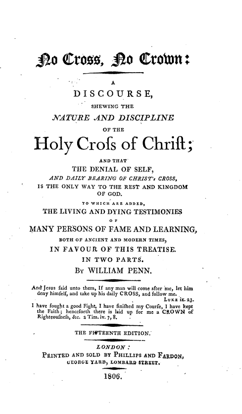 handle is hein.religion/ncrsncrwn0001 and id is 1 raw text is: 






  10Cros,00           1 Crobin-

                    A
           DISCOURSE,
               SHEWING THE
      NATURE AND DISCIPLINE
                  OF THE

 Holy Crofs of Chrift;

                 AND THAT'
           THE DENIAL OF SELF,
     AND DAILY BEARING OF CHRIST's CROSS,
  IS THE ONLY WAY TO THE REST AND KINGDOM
                 OF GOD.
             TO WHICH ARE ADDED,
   THE LIVING AND DYING TESTIMONIES
                    O F
MANY PERSONS OF FAME AND LEARNING,
       BOTH OF ANCIENT AND MODERN TIMES,
     IN FAVOUR OF THIS TREATISE.
             IN TWO PARTS.
           By WILLIAM PENN.

 And' Jesus faid unto them, If any man will come after me, let him
 deny himfelf, and take up his daily CROSS, and follow me.
                                 LuKE ix. 23.
 I have fought a good Fight, I have finifhed my Courfe, I have kept
 the Faith; henceforth there is laid up for me a CROWN  of
 Rightcoufnefs, &c. z Tim. iv. 7, 8.

           THE FIFTEENTH EDITION.

                 LONDON:
   PRINTED AND SOLD BY PHILLIPS AND FARDON,
         GEORG.E YARD, LOMBARI? STREET.

                   1806.



