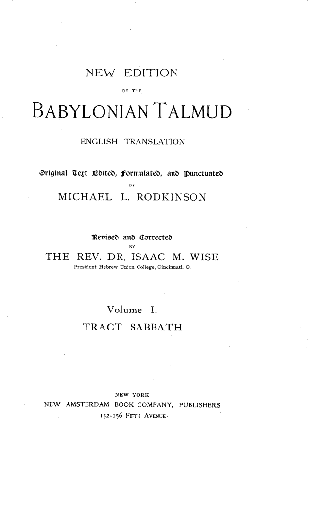handle is hein.religion/nedbabtl0001 and id is 1 raw text is: 







          NEW EDITION

                 OF THE


BABYLONIAN TALMUD


         ENGLISH TRANSLATION



 Ortgtna[ text EWite, formulateb, anZ Vunctuateb
                  BY
     MICHAEL L. RODKINSON


         1Reritse anb Correcteb
                BY
THE REV. DR. ISAAC M. WISE
     President Hebrew Union College, Cincinnati, 0.


            Volume I.

       TRACT SABBATH







              NEW YORK
NEW AMSTERDAM BOOK COMPANY, PUBLISHERS
           152-156 FIFTH AVENUE,


