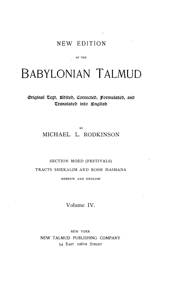 handle is hein.religion/nedbabtl0004 and id is 1 raw text is: 








            NEW EDITION


                  OF THE



BABYLONIAN TALMUD


OritgnaI tegt, Ebiteb, Correcteb, formulateb, anb
         transiateb into ]Engltsb




                 BY
     MICHAEL L. RODKINSON


     SECTION MOED (FESTIVALS)

TRACTS SHEKALIM AND ROSH HASHANA

         HEBREW AND ENGLISH





         Volume IV.




            NEW YORK
  NEW TALMUD PUBLISHING COMPANY
        54 EAST IO6TH STREET


