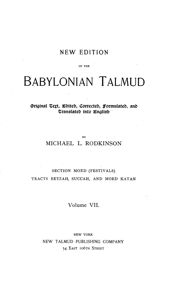 handle is hein.religion/nedbabtl0007 and id is 1 raw text is: 









NEW EDITION


                  OF THE



BABYLONIAN TALMUD



  Ortotnal t, Ebtteb, Correcteb, formulateb, anb
           translatb into ]Enoltsb




                   BY
       MICHAEL L. RODKINSON


       SECTION MOED (FESTIVALS)
TRACTS BETZAH, SUCCAH, AND MOED KATAN





            Volume VII.





              NEW YORK
    NEW TALMUD PUBLISHING COMPANY
          54 EAST IO6TH STREET


