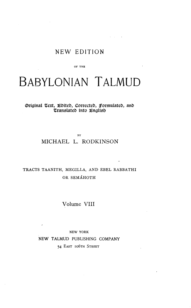 handle is hein.religion/nedbabtl0008 and id is 1 raw text is: 









            NEW EDITION


                  OF THE



BABYLONIAN TALMUD


Oritnal t ext,  Dtiteb, GorrecteD, formulateb, anb
         ZranslateD into i nglIzb




                 BY
     MICHAEL L. RODKINSON


TRACTS TAANITH, MEGILLA, AND EBEL RABBATHI
             OR SEMLHOTH





             Volume VIII





               NEW YORK
     NEW TALMUD PUBLISHING COMPANY
           54 EAST IO6TH STREET


