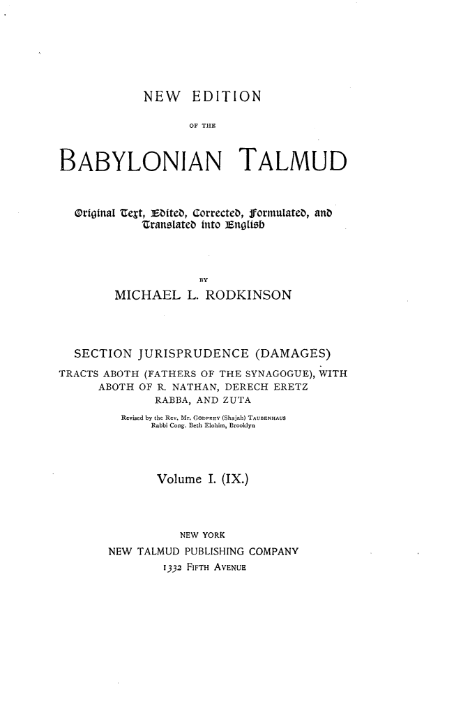 handle is hein.religion/nedbabtl0009 and id is 1 raw text is: 







            NEW EDITION

                   OF THE



BABYLONIAN TALMUD


Original ZeSt, Ebteb, Correcteb,  formulateb, anb
          'Cranslateb into Engltsb




                  BY
      MICHAEL L. RODKINSON


  SECTION JURISPRUDENCE (DAMAGES)

TRACTS ABOTH (FATHERS OF THE SYNAGOGUE), WITH
      ABOTH OF R. NATHAN, DERECH ERETZ
              RABBA, AND ZUTA
         Revised by the Rev. Mr. GODFREV (Shajah) TAUBENHAUS
              Rabbi Cong. Beth Elohim, Brooklyn




              Volume I. (IX.)




                  NEW YORK
       NEW TALMUD PUBLISHING COMPANY
                1332 FIFTH AVENUE


