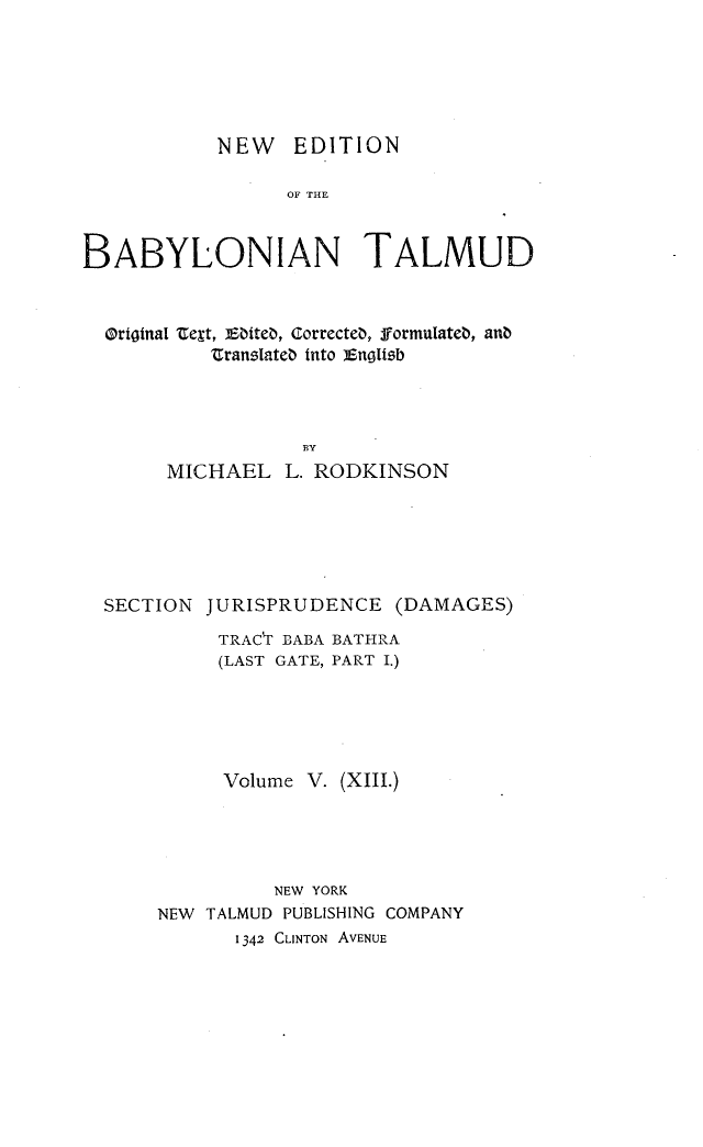 handle is hein.religion/nedbabtl0013 and id is 1 raw text is: 






           NEW EDITION

                 OF THE



BABYLONIAN TALMUD


Orioinal Zest, Ebiteo, correcteo, formulateb, anb
         ZranslIate0 into unoIoib




                 BY
     MICHAEL L. RODKINSON


SECTION JURISPRUDENCE (DAMAGES)

          TRAC'T BABA BATHRA
          (LAST GATE, PART I.)





          Volume V. (XIII.)





              NEW YORK
    NEW TALMUD PUBLISHING COMPANY
           1342 CLINTON AVENUE



