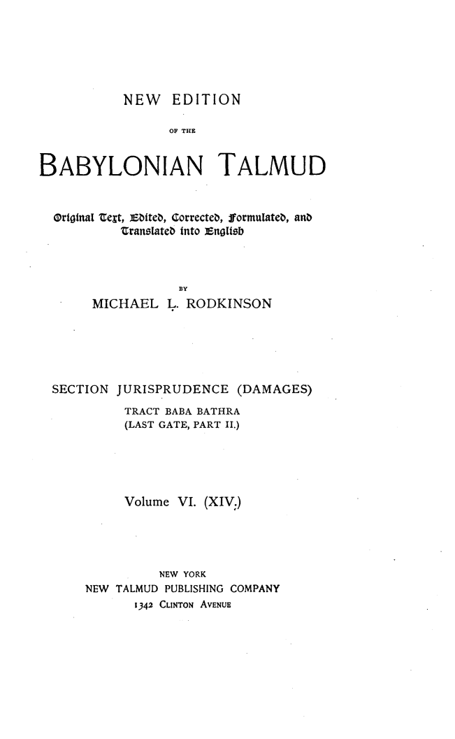 handle is hein.religion/nedbabtl0014 and id is 1 raw text is: 






           NEW EDITION

                 OF THE


BABYLONIAN TALMUD


Ortotnal telt, iitet, Correcteb, fJormuiate¢, anb
         Cranstate¢ into enogtsib



                 BY
     MICHAEL L. RODKINSON


SECTION JURISPRUDENCE (DAMAGES)
          TRACT BABA BATHRA
          (LAST GATE, PART II.)





          Volume VI. (XIV:)





              NEW YORK
    NEW TALMUD PUBLISHING COMPANY
           1342 CLINTON AVENUE


