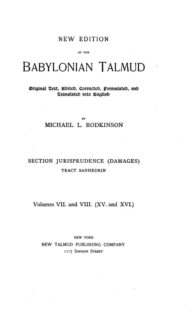 handle is hein.religion/nedbabtl0015 and id is 1 raw text is: 





           NEW EDITION

                 OF THE


BABYLONIAN TALMUD


  OrfogtaI n ext, iiteb, Correcteb, formulateb, anb
          transIateb into Xng1tzb



                  By
       MICHAEL L. RODKINSON


SECTION JURISPRUDENCE (DAMAGES)
          TRACT SANHEDRIN





  Volumes VII. and VIII. (XV. and XVI.)





              NEW YORK
    NEW TALMUD PUBLISHING COMPANY
           1117 SIMPSON STREET


