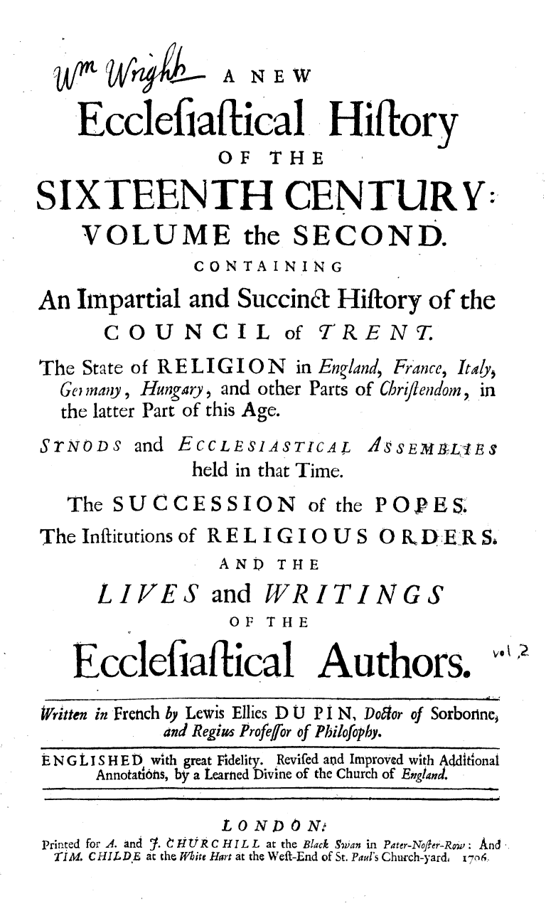 handle is hein.religion/neecchxvi0002 and id is 1 raw text is: 

A NEW


   Ecclefiaftical Hiftory
                OF   THE

SIXTEENTH CENTURY:'
    VOLUME the SECOND.
              CONTAINING

An  Impartial and Succin&  Hiftory of the


COU


NCIL


of TRENT.


The State of RELIGION         in England, France, Ity,
  Ge nay, Hungary, and other Parts of Chrllendom, in
  the latter Part of this Age.


STNODs


and ECCLESIASTICAL
     held in that Time.


ASSEflhLIE S


The SUCCESSION


of the


POPES.


The Infitutions of RELIGIOUS  DER Sa
                AND  THE


LIVES


and  WRITINGS


OF THE


Ecclefiaftical Authors.


v.~ ~


Written in French by Lewis Ellies D
           and Regius Profefor


U P I N, Dodor of Sorbonine,
of Philofophy.


EN G 1 1 S H E 0 with great Fidelity. Revifed aud Improved with Aditional
     Annotat6tis, by a Learned Divine of the Church of England.

                L 0 ND 0 NA
Printed for A. and  t. HUR C H IL L at the Black Swvan in Pater-Noer-Row: And
TIM. CHILDE at the White Hart at the Weft-End of St. Pad's Church-yards v-!em


