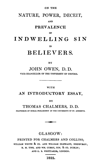 handle is hein.religion/npdpviwsb0001 and id is 1 raw text is: 

ON THE


  NATURE, POWER, DECEIT,

                AND

          PREVALENCE

                 OF

INDWELLING SIN

                 IN


      BELIEVERS.


                BY

       JOHN   OWEN,   D. D.
   VICE-CHANCELLOR OF THE UNIVERSITY OF OXFORD.




               WITH

  AN   INTRODUCTORY ESSAY,

                 BY

    THOMAS CHALMERS, D. D.
 PROFESSOR OF MORAL PHILOSOPHY IN THE UNIVERSITY OF ST. ANDREWS.







            GLASGOW:

  PRINTED FOR CHALMERS AND COLLINS;
WILLIAM WHYTE & CO. AND WILLIAM OLIPHANT, EDINBTRGII
    R. M. TIMS, AND WM. CURRY, JUN. & CO. DUBLIN;
        AND G. B. WHITTAKER, LONDON.

               1825.


