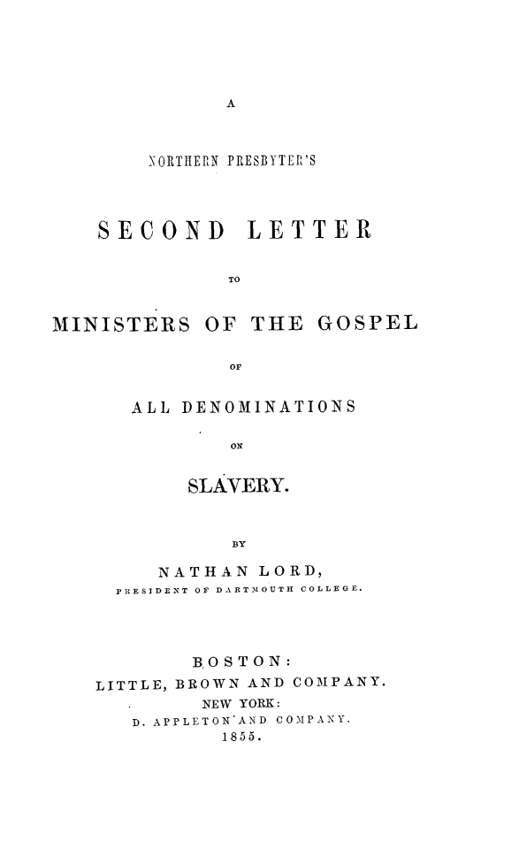 handle is hein.religion/npreslmg0001 and id is 1 raw text is: 









        NORTIIE RN PRESBYTEP'S




    SECOND LETTER


              TO


MINISTERS OF THE GOSPEL

              OF


ALL DENOMINATIONS

        ON


     SLAVERY.


        BY


     NATHAN LORD,
  PRESIDENT OF DARTMOUTH COLLEGE.




        BOSTON:
LITTLE, BROWN AND COMPANY.
         NEW YORK:
   D. APPLETON'AND COMPANY.
          1855.


