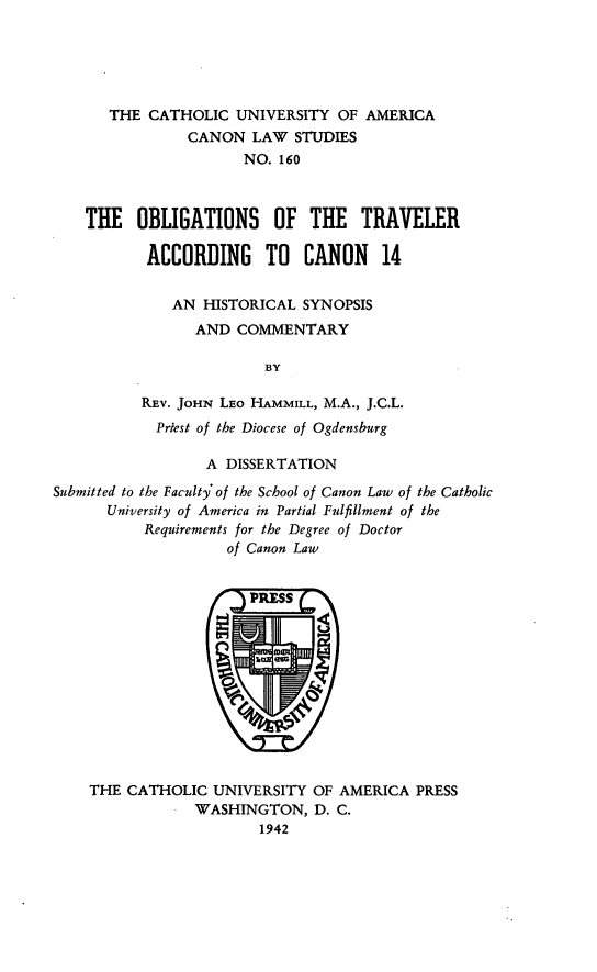 handle is hein.religion/obltrv0001 and id is 1 raw text is: THE CATHOLIC UNIVERSITY OF AMERICA
CANON LAW STUDIES
NO. 160
THE OBLIGATIONS OF THE TRAVELER
ACCORDING TO CANON 14
AN HISTORICAL SYNOPSIS
AND COMMENTARY
BY
REV. JOHN LEo HAMMILL, M.A., J.C.L.
Priest of the Diocese of Ogdensburg
A DISSERTATION
Submitted to the Faculty of the School of Canon Law of the Catholic
University of America in Partial Fulfillment of the
Requirements for the Degree of Doctor
of Canon Law

THE CATHOLIC UNIVERSITY OF AMERICA PRESS
WASHINGTON, D. C.
1942


