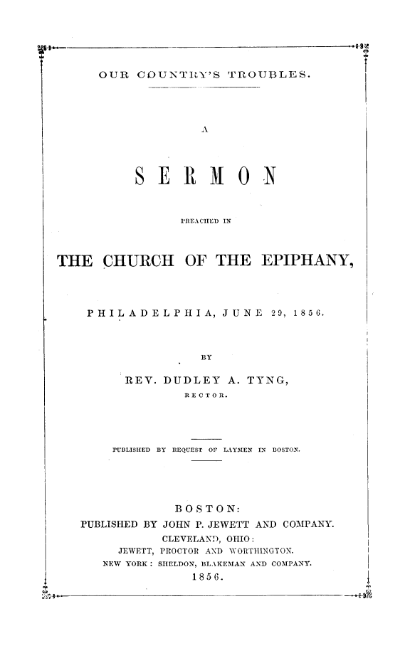 handle is hein.religion/ocoutrb0001 and id is 1 raw text is: OUR COUNTIY'S 'TlROUBLES.
A

ERMON

PREACIIED IN
THE CHURCH OF THE EPIPHANY,
PHILADELPHIA, JUNE 29, 1856.
BY
REV. DUDLEY A. TYNG,
iEC TOE.

PUBLISHED BY REQUEST OF LAYMEN IN BOSTON.
BOSTON:
PUBLISHED BY JOHN P. JEWETT AND COMPANY.
CLEVELAND, OHIO:
JEWETT, PROCTOR AND WORTIIINGTON.
NEW YORK : SHELDON, BLA KEMAN AND COMPANY.
1856.

iK~+--



