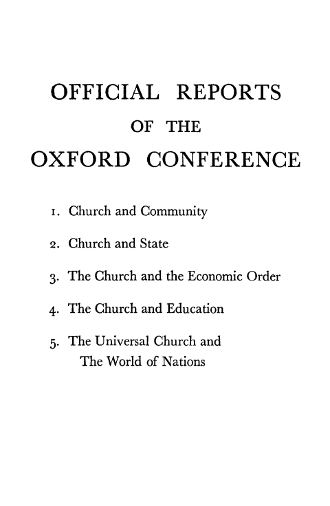 handle is hein.religion/ofroxc0001 and id is 1 raw text is: OFFICIAL REPORTS
OF THE
OXFORD CONFERENCE
i. Church and Community
2. Church and State
3. The Church and the Economic Order
4. The Church and Education
5. The Universal Church and
The World of Nations


