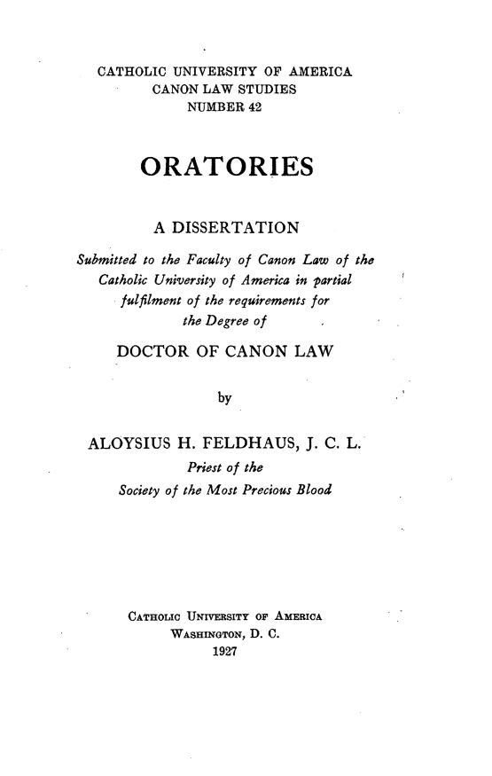 handle is hein.religion/ortrs0001 and id is 1 raw text is: CATHOLIC UNIVERSITY OF AMERICA
CANON LAW STUDIES
NUMBER 42
ORATORIES
A DISSERTATION
Submitted to the Faculty of Canon Law of the
Catholic University of America in partial
fulfilment of the requirements for
the Degree of
DOCTOR OF CANON LAW
by
ALOYSIUS H. FELDHAUS, J. C. L.
Priest of the
Society of the Most Precious Blood
CATHOMC UNIVERSITY OF AMERICA
WASHINoTON, D. C.
1927


