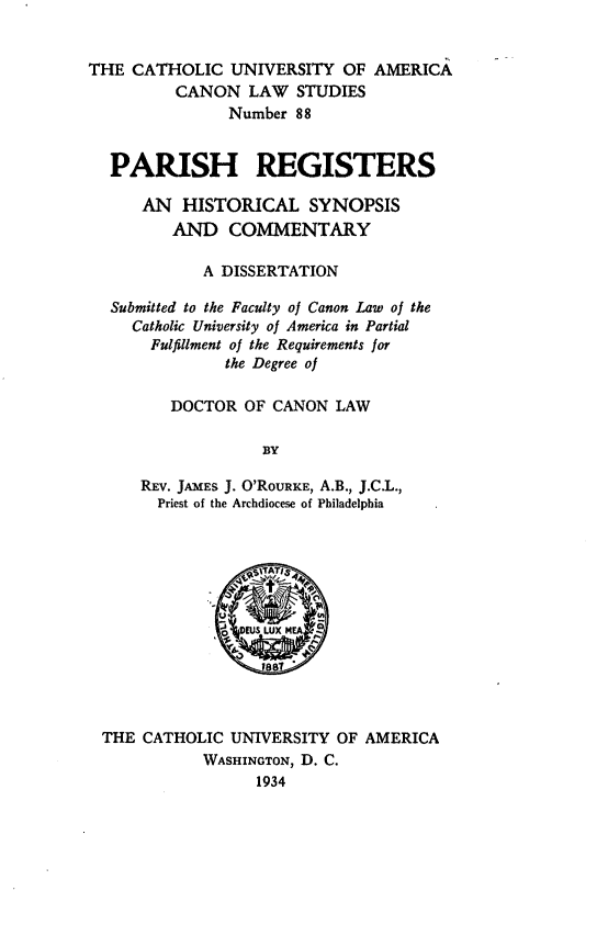 handle is hein.religion/parreg0001 and id is 1 raw text is: THE CATHOLIC UNIVERSITY OF AMERICA
CANON LAW STUDIES
Number 88
PARISH REGISTERS
AN HISTORICAL SYNOPSIS
AND COMMENTARY
A DISSERTATION
Submitted to the Faculty of Canon Law of the
Catholic University of America in Partial
Fulfillment of the Requirements for
the Degree of
DOCTOR OF CANON LAW
BY
REV. JAMES J. O'RouRIE, A.B., J.C.L.,
Priest of the Archdiocese of Philadelphia

THE CATHOLIC UNWERSITY OF AMERICA
WASHINGTON, D. C.
1934


