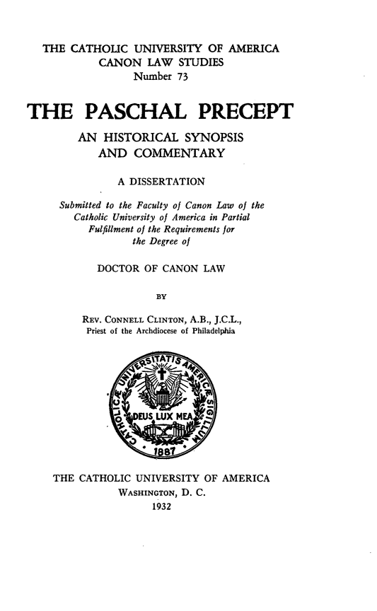 handle is hein.religion/paspre0001 and id is 1 raw text is: THE CATHOUC UNIVERSITY OF AMERICA
CANON LAW STUDIES
Number 73
THE PASCHAL PRECEPT
AN HISTORICAL SYNOPSIS
AND COMMENTARY
A DISSERTATION
Submitted to the Faculty of Canon Law of the
Catholic University of America in Partial
Fulfillment of the Requirements for
the Degree of
DOCTOR OF CANON LAW
BY
REV. CONNELL CLINTON, A.B., J.C.L.,
Priest of the Archdiocese of Philadelphia

THE CATHOLIC UNIVERSITY OF AMERICA
WASHINGTON, D. C.
1932


