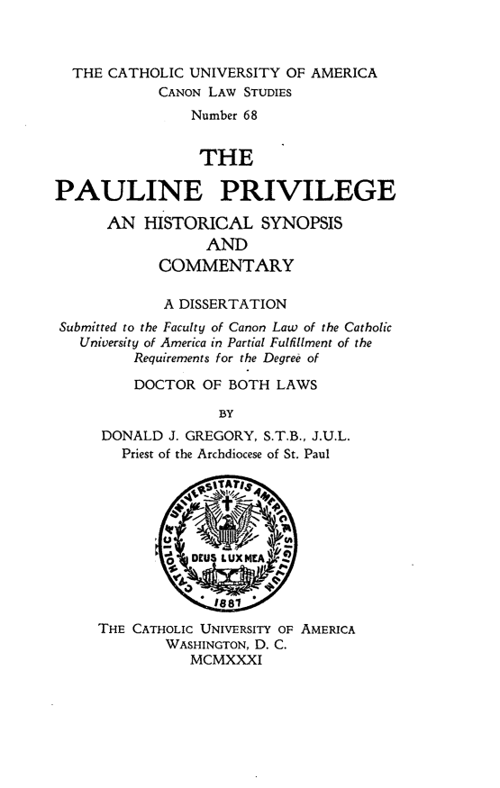 handle is hein.religion/pauprv0001 and id is 1 raw text is: THE CATHOLIC UNIVERSITY OF AMERICA
CANON LAW STUDIES
Number 68
THE
PAULINE PRIVILEGE
AN HISTORICAL SYNOPSIS
AND
COMMENTARY
A DISSERTATION
Submitted to the Faculty of Canon Law of the Catholic
University of America in Partial Fulfillment of the
Requirements for the Degree of
DOCTOR OF BOTH LAWS
BY
DONALD J. GREGORY, S.T.B., J.U.L.
Priest of the Archdiocese of St. Paul

THE CATHOLIC UNIVERSITY OF AMERICA
WASHINGTON, D. C.
MCMXXXI



