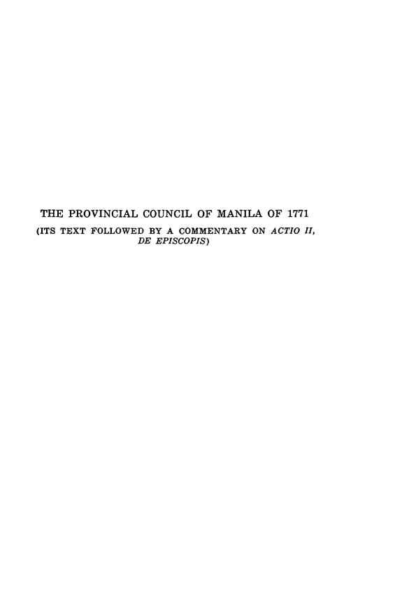 handle is hein.religion/pcmnla0001 and id is 1 raw text is: ï»¿THE PROVINCIAL COUNCIL OF MANILA OF 1771
(ITS TEXT FOLLOWED BY A COMMENTARY ON ACTIO II,
DE EPISCOPIS)


