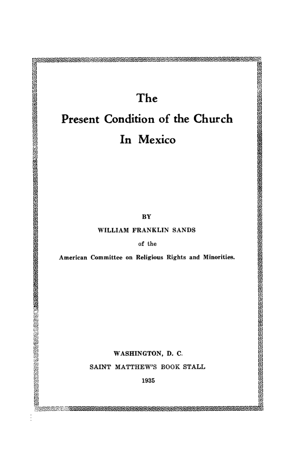 handle is hein.religion/pcurmx0001 and id is 1 raw text is: U
a

I~~Jh

The
Present Condition of the Church
In Mexico
BY
WILLIAM FRANKLIN SANDS
of the
American Committee on Religious Rights and Minorities.
WASHINGTON, D. C.
SAINT MATTHEW'S BOOK STALL
1935

P1i


