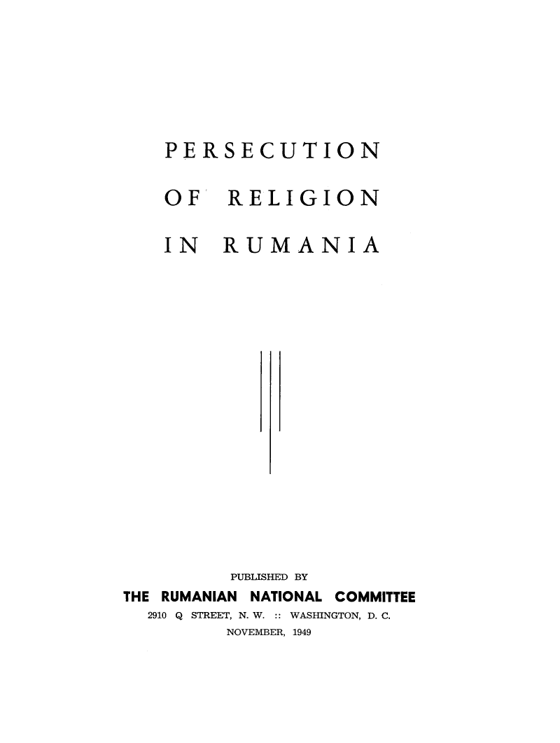 handle is hein.religion/perelru0001 and id is 1 raw text is: PERSECUTION
OF RELIGION
IN RUMANIA
PUBLISHED BY
THE RUMANIAN NATIONAL COMMITTEE
2910 Q STREET, N. W. :: WASHINGTON, D. C.
NOVEMBER, 1949



