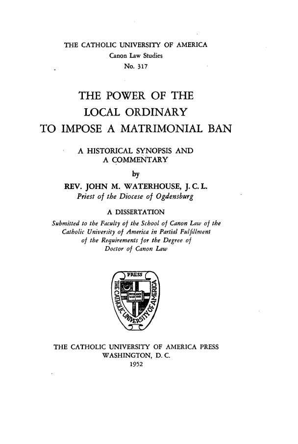 handle is hein.religion/ploimb0001 and id is 1 raw text is: THE CATHOLIC UNIVERSITY OF AMERICA
Canon Law Studies
No. 317
THE POWER OF THE

LOCAL ORDINARY
TO IMPOSE A MATRIMONIAL BAN
A HISTORICAL SYNOPSIS AND
A COMMENTARY
by
REV. JOHN M. WATERHOUSE, J. C. L.
Priest of the Diocese of Ogdensburg
A DISSERTATION
Submitted to the Faculty of the School of Canon Law of the
Catholic University of America in Partial Fulfillment
of the Requirements for the Degree of
Doctor of Canon Law

THE CATHOLIC UNIVERSITY OF AMERICA PRESS
WASHINGTON, D. C.
1952


