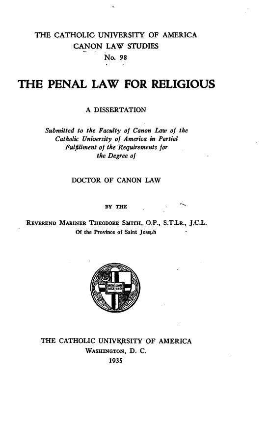 handle is hein.religion/pnllrlg0001 and id is 1 raw text is: THE CATHOLIC UNIVERSITY OF AMERICA
CANON LAW STUDIES
No. 98
THE PENAL LAW FOR RELIGIOUS
A DISSERTATION
Submitted to the Faculty of Canon Law of the
Catholic University of America in Partial
Fulfillment of the Requirements for
the Degree of
DOCTOR OF CANON LAW
BY THE
REVEREND MARINER THEODORE SMITH, O.P., S.T.LR., J.C.L.
Of the Province of Saint Joseph

THE CATHOLIC UNIVE)RSITY OF AMERICA
WASHINGTON, D. C.
1935


