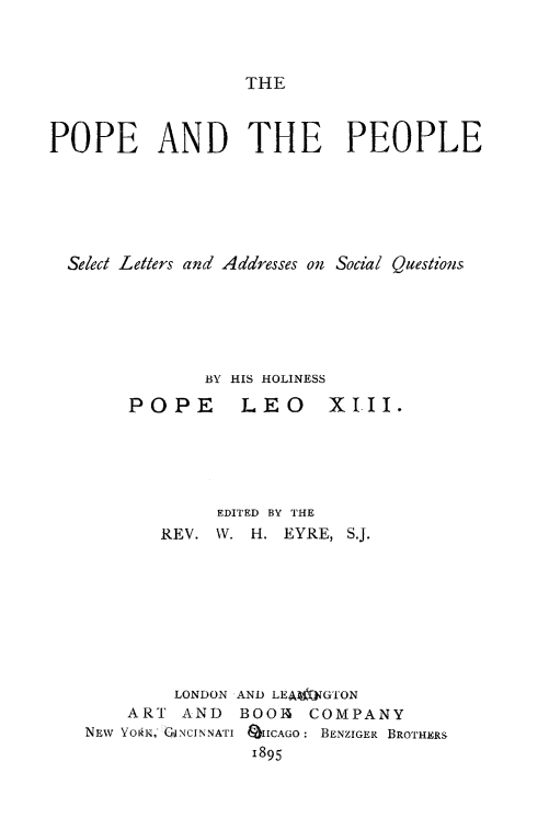 handle is hein.religion/poeopl0001 and id is 1 raw text is: 



THE


POPE AND THE PEOPLE






  Select Letters and Addresses on Social Quesionls






               BY HIS HOLINESS

       POPE       LEO     XIII.





                EDITED BY THE
          REV. W. H. EYRE, S.J.









            LONDON AND LEAUJVGTON
       ART AND    BOOIA COMPANY
   NEw YORIK, CNCINNATI QIICAGO: BENZIGER BROTHERS
                   1895


