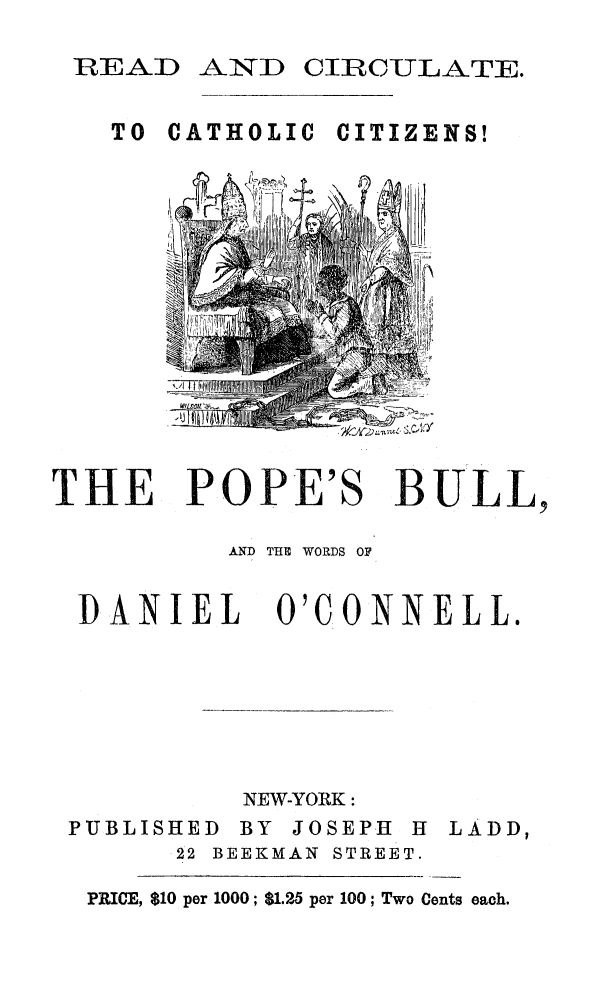handle is hein.religion/popbul0001 and id is 1 raw text is: READ AND CIRCULATE.
TO CATHOLIC CITIZENS!

THE POPE'S BULL,
AND THE WORDS OF
DANIEL O'CONNELL.

PUBLISHE
22

NEW-YORK:
D BY JOSEPH H
BEEKMAN STREET.

LADD,

PRICE, $10 per 1000; $1.25 per 100; Two Cents each.

l'i I i f


