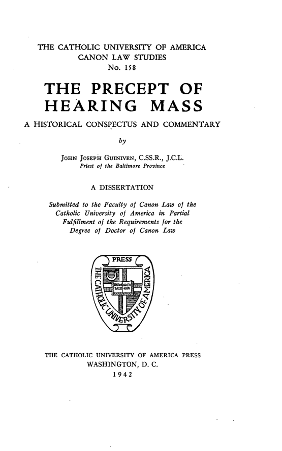 handle is hein.religion/prcthm0001 and id is 1 raw text is: THE CATHOLIC UNIVERSITY OF AMERICA
CANON LAW STUDIES
No. 158
THE PRECEPT OF
HEARING MASS
A HISTORICAL CONSPECTUS AND COMMENTARY
by
JOHN JOSEPH GUINIVEN, C.SS.R., J.C.L.
Priest of the Baltimore Province

A DISSERTATION
Submitted to the Faculty of Canon Law of the
Catholic University of America in Partial
Fulfillment of the Requirements for the
Degree of Doctor of Canon Law

THE CATHOLIC UNIVERSITY OF AMERICA PRESS
WASHINGTON, D. C.
1942


