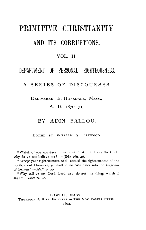 handle is hein.religion/primchcor0002 and id is 1 raw text is: 






  PRIMITIVE CHRISTIANITY



         AND   ITS   CORRUPTIONS.


                   VOL. II.



   DEPARTMENT   OF  PERSONAL   RIGHTEOUSNESS.


   A    SERIES      OF   DISCOURSES


        DELIVERED IN. HOPEDALE, MASS.,

                A. D. 1870-71,



           BY ADIN BALLOU.



        EDITED BY WILLIAM S. HEYWOOD.



   Which of you convinceth me of sin? And if I say the truth
why do ye not believe me ?-7ohn Viii. 46.
  Except your righteousness shall exceed the righteousness of the
Scribes and Pharisees, ye shall in no case enter into the kingdom
of heaven.-Malt. v. 20.
  Why call ye me Lord, Lord, and do not the things which I
say? - Luke vi. 46.



                LOWELL, MASS..
  THOMPSON & HILL, PRINTERS. - THE VOX POPIILI PRESS.
                      1899.


