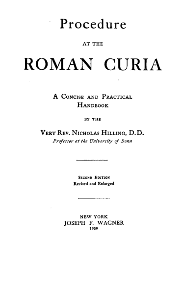 handle is hein.religion/procecrc0001 and id is 1 raw text is: Procedure
AT THE
ROMAN CURIA

A CONCISE AND PRACTICAL
HANDBOOK
BY THE
VERY REV. NICHOLAS HILLING, D.D.
Professor at the University of Bonn

SECOND EDITION
Revised and Enlarged
NEW YORK
JOSEPH F. WAGNER
1909


