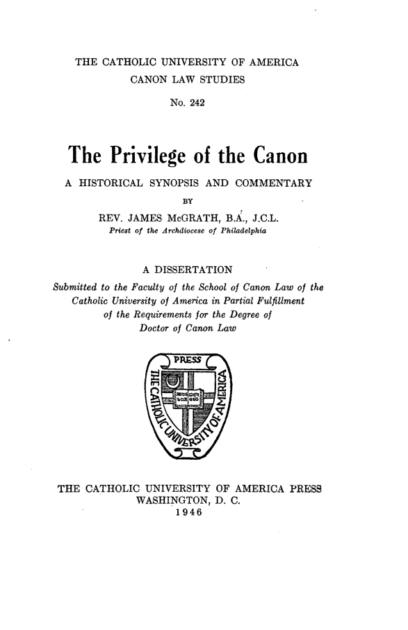 handle is hein.religion/prvcnn0001 and id is 1 raw text is: THE CATHOLIC UNIVERSITY OF AMERICA
CANON LAW STUDIES
No. 242
The Privilege of the Canon
A HISTORICAL SYNOPSIS AND COMMENTARY
BY
REV. JAMES McGRATH, B.A., J.C.L.
Priest of the Archdiocese of Philadelphia
A DISSERTATION
Submitted to the Faculty of the School of Canon Law of the
Catholic University of America in Partial Fulfillment
of the Requirements for the Degree of
Doctor of Canon Law

THE CATHOLIC UNIVERSITY OF AMERICA PRESS
WASHINGTON, D. C.
1946


