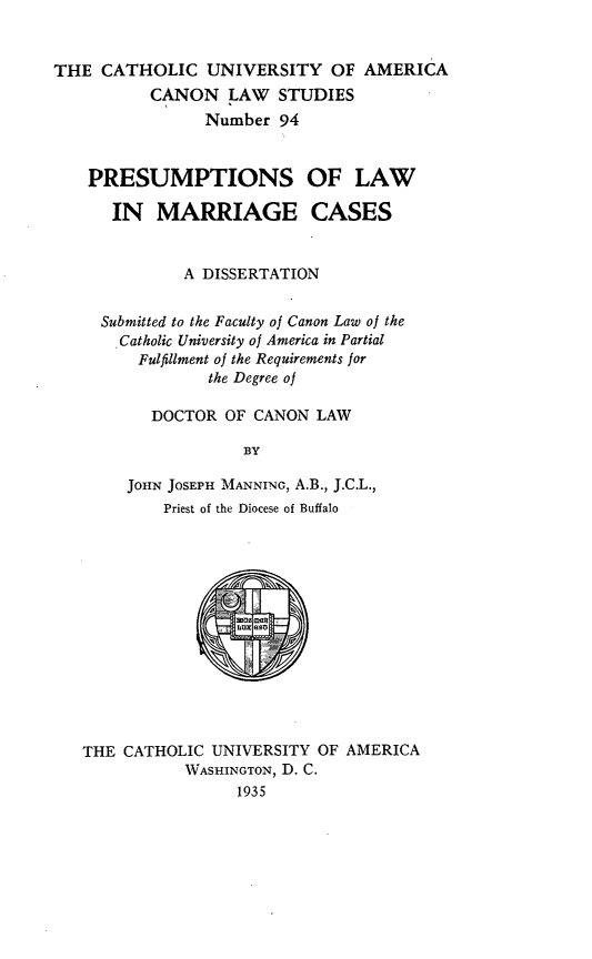 handle is hein.religion/pslmc0001 and id is 1 raw text is: THE CATHOLIC UNIVERSITY OF AMERICA
CANON LAW STUDIES
Number 94
PRESUMPTIONS OF LAW
IN MARRIAGE CASES
A DISSERTATION
Submitted to the Faculty of Canon Law of the
.Catholic University of America in Partial
Fulfillment of the Requirements for
the Degree of
DOCTOR OF CANON LAW
BY
JOHN JOSEPH MANNING, A.B., J.C.L.,
Priest of the Diocese of Buffalo

THE CATHOLIC UNIVERSITY OF AMERICA
WASHINGTON, D. C.
1935


