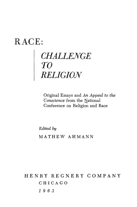 handle is hein.religion/rachlegi0001 and id is 1 raw text is: 






RACE:


        CHALLENGE

        TO

        RELIGION


        Original Essays and An Appeal to the
        Conscience from the National
        Conference on Religion and Race



        Edited by
        MATHEW AHMANN


HENRY REGNERY COMPANY
    CHICAGO


1963



