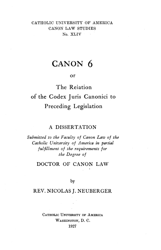 handle is hein.religion/rcjcpl0001 and id is 1 raw text is: CATHOLIC UNIVERSITY OF AMERICA
CANON LAW STUDIES
No. XLIV
CANON 6
or
The Relation
of the Codex Juris Canonici to
Preceding Legislation
A DISSERTATION
Submitted to the Faculty of Canon Law of the
Catholic University of America in partial
fulfillment of the requirements for
the Degree of
DOCTOR OF CANON LAW
by
REV. NICOLAS J. NEUBERGER

CATHOLIC UNIVERSITY OF AMERICA
WASHINGTON, D. C.
1927


